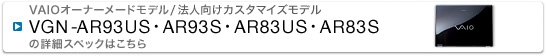 このモデルの「詳細スペック」ページを開く VAIOオーナーメードモデル/法人向けカスタマイズモデル VGN-AR93US・AR93S・AR83US・AR83S の詳細スペックはこちら