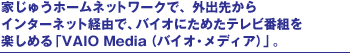 �Ƃ��イ�z�[���l�b�g���[�N�ŁA�O�o�悩��C���^�[�l�b�g�o�R�ŁA�o�C�I�ɂ��߂��e���r�ԑg���y���߂�uVAIO Media �i�o�C�I�E���f�B�A�j�v�B