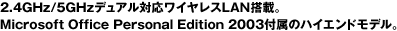 2.4GHz/5GHzデュアル対応ワイヤレスLAN搭載。Microsoft Office Personal Edition 2003付属のハイエンドモデル。