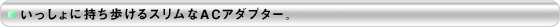いっしょに持ち歩けるスリムなACアダプター。