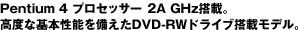 Pentium 4 プロセッサー4 2A GHz搭載。高度な基本性能を備えたDVD-RWドライブ搭載モデル。