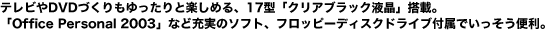 テレビやDVDづくりもゆったりと楽しめる、17型「クリアブラック液晶」搭載。「Office Personal 2003」など充実のソフト、フロッピーディスクドライブ付属でいっそう便利。