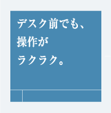 デスク前でも、操作がラクラク。