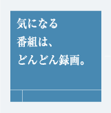 気になる番組は、どんどん録画。