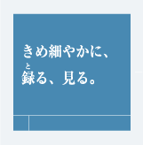 きめ細やかに、録る、見る。