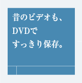 昔のビデオも、DVDですっきり保存。