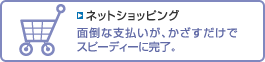 「ネットショッピング」のページへ 【ネットショッピング】面倒な支払いが、かざすだけでスピーディーに完了。