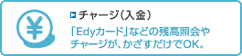 「チャージ(入金)」のページへ 【チャージ(入金)】「Edyカード」などの残高照会やチャージが、かざすだけでOK。