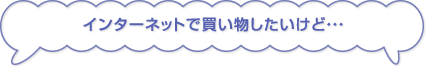 インターネットで買い物したいけど・・・