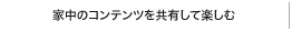 家中のコンテンツを共有して楽しむ
