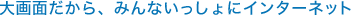 大画面だから、みんないっしょにインターネット