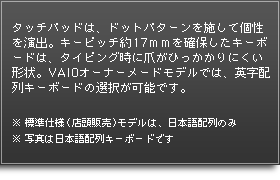 タッチパッドは、ドットパターンを施して個性を演出。キーピッチ約17ｍｍを確保したキーボードは、タイピング時に爪がひっかかりにくい形状。VAIOオーナーメードモデルでは、英字配列キーボードの選択が可能です。※標準仕様（店頭販売）モデルは、日本語配列のみ※写真は日本語配列キーボードです