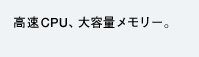 高速CPU、大容量メモリ−。