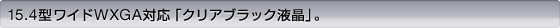 15.4型ワイドWXGA対応「クリアブラック液晶」。